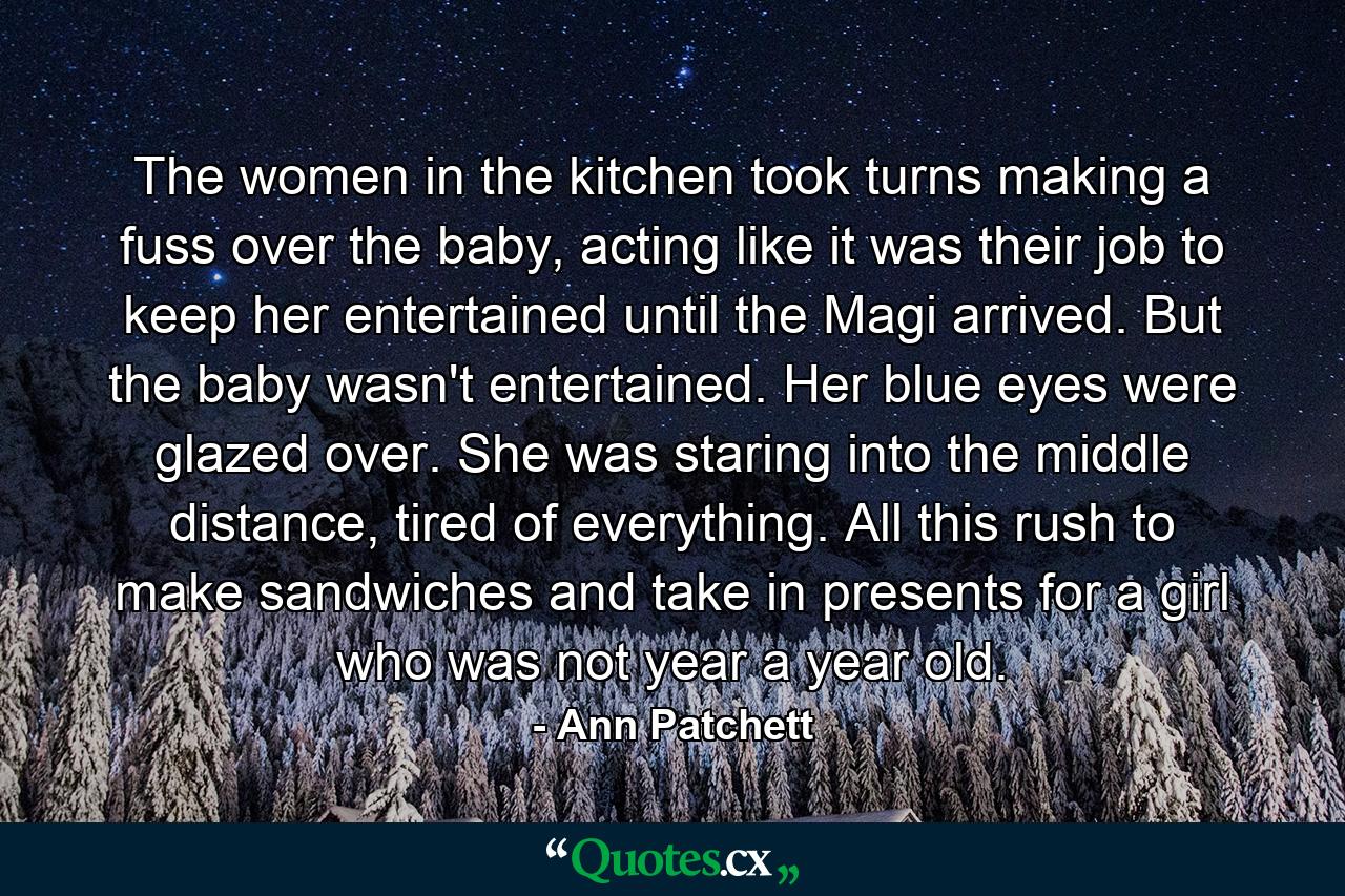 The women in the kitchen took turns making a fuss over the baby, acting like it was their job to keep her entertained until the Magi arrived. But the baby wasn't entertained. Her blue eyes were glazed over. She was staring into the middle distance, tired of everything. All this rush to make sandwiches and take in presents for a girl who was not year a year old. - Quote by Ann Patchett