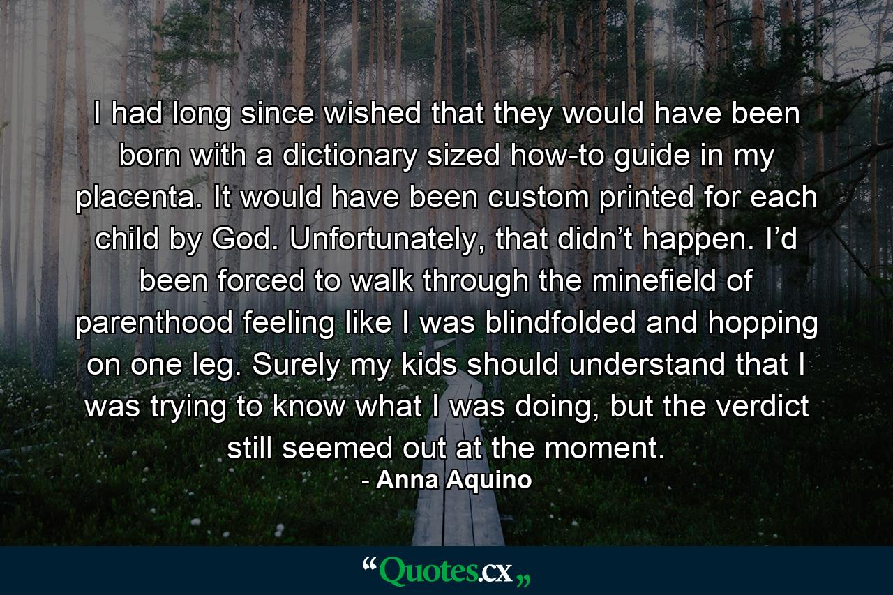 I had long since wished that they would have been born with a dictionary sized how-to guide in my placenta. It would have been custom printed for each child by God. Unfortunately, that didn’t happen. I’d been forced to walk through the minefield of parenthood feeling like I was blindfolded and hopping on one leg. Surely my kids should understand that I was trying to know what I was doing, but the verdict still seemed out at the moment. - Quote by Anna Aquino