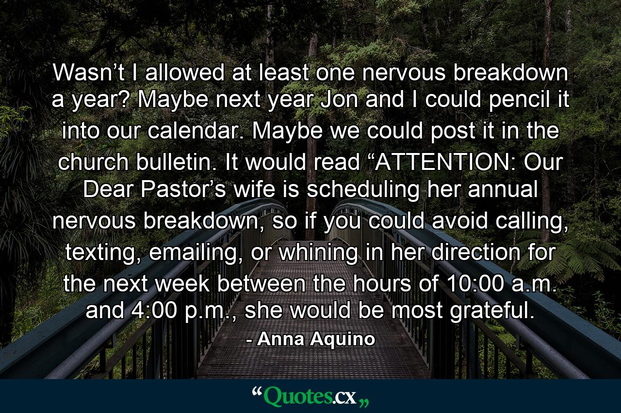 Wasn’t I allowed at least one nervous breakdown a year? Maybe next year Jon and I could pencil it into our calendar. Maybe we could post it in the church bulletin. It would read “ATTENTION: Our Dear Pastor’s wife is scheduling her annual nervous breakdown, so if you could avoid calling, texting, emailing, or whining in her direction for the next week between the hours of 10:00 a.m. and 4:00 p.m., she would be most grateful. - Quote by Anna Aquino