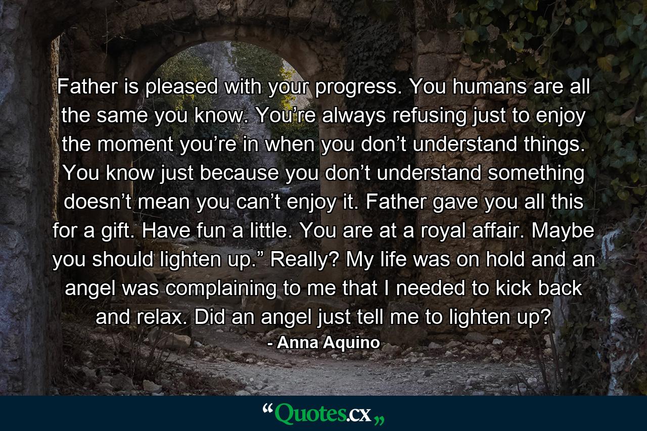 Father is pleased with your progress. You humans are all the same you know. You’re always refusing just to enjoy the moment you’re in when you don’t understand things. You know just because you don’t understand something doesn’t mean you can’t enjoy it. Father gave you all this for a gift. Have fun a little. You are at a royal affair. Maybe you should lighten up.” Really? My life was on hold and an angel was complaining to me that I needed to kick back and relax. Did an angel just tell me to lighten up? - Quote by Anna Aquino