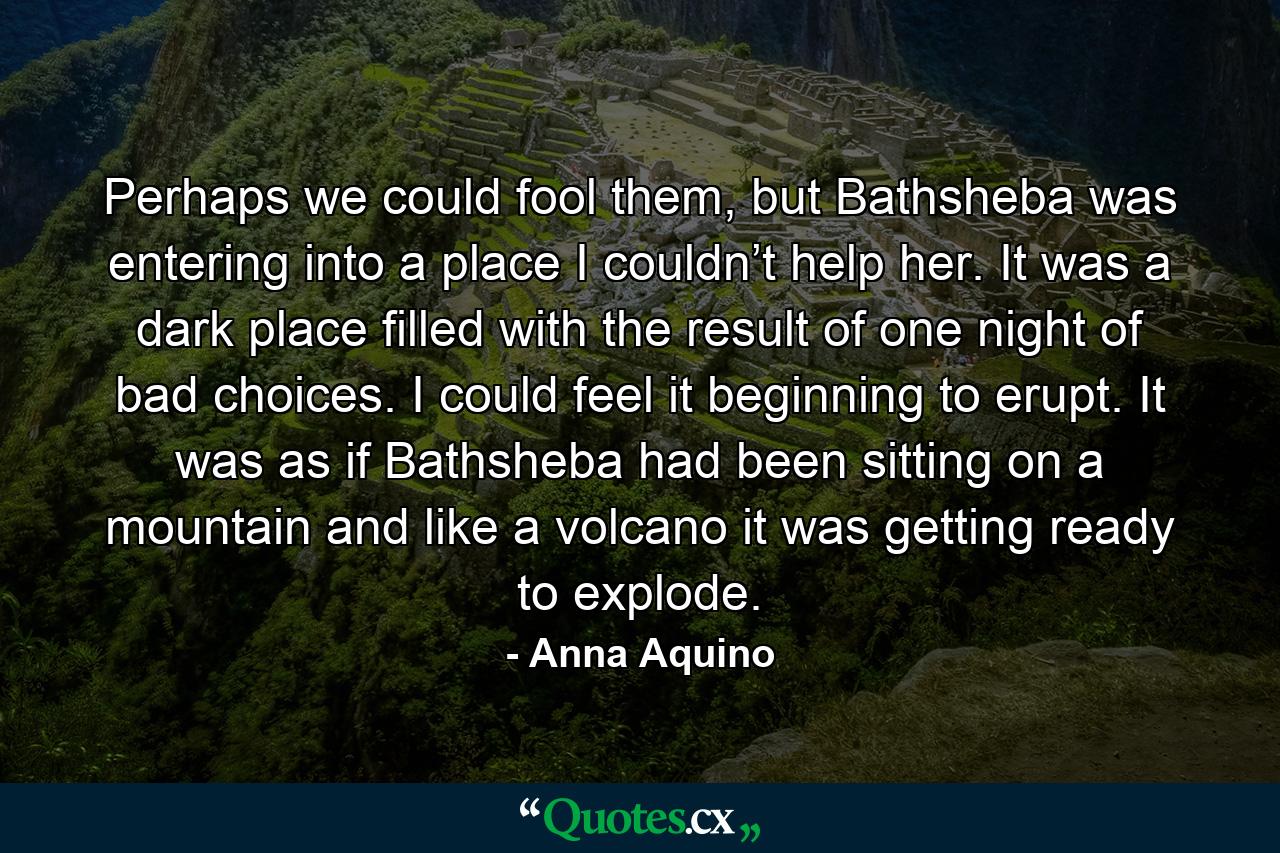 Perhaps we could fool them, but Bathsheba was entering into a place I couldn’t help her. It was a dark place filled with the result of one night of bad choices. I could feel it beginning to erupt. It was as if Bathsheba had been sitting on a mountain and like a volcano it was getting ready to explode. - Quote by Anna Aquino