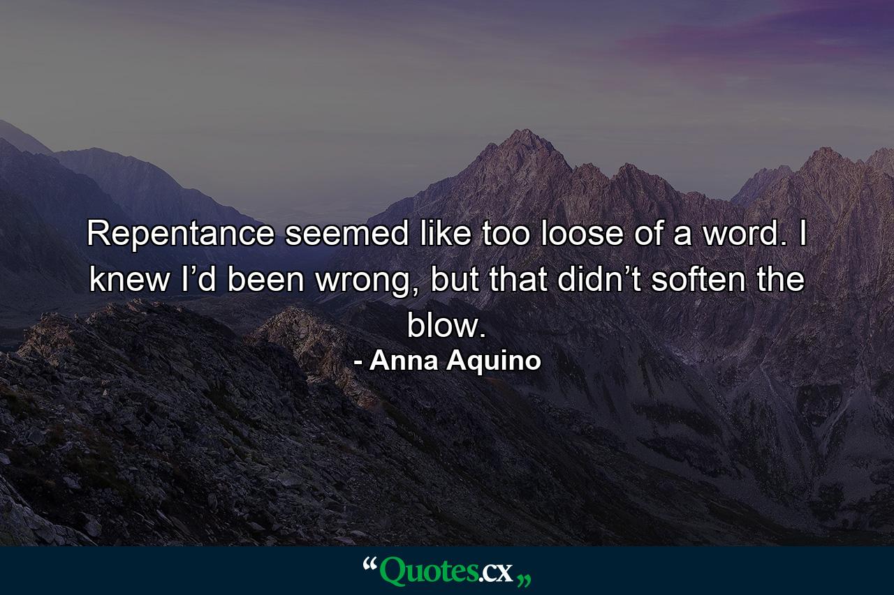 Repentance seemed like too loose of a word. I knew I’d been wrong, but that didn’t soften the blow. - Quote by Anna Aquino