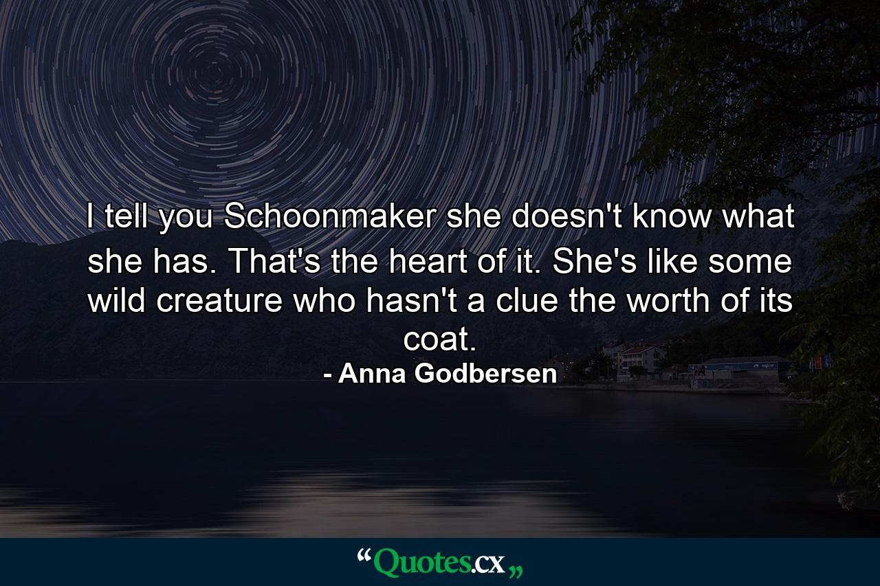 I tell you Schoonmaker she doesn't know what she has. That's the heart of it. She's like some wild creature who hasn't a clue the worth of its coat. - Quote by Anna Godbersen