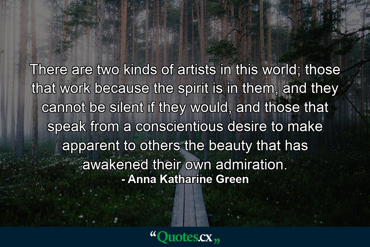 There are two kinds of artists in this world; those that work because the spirit is in them, and they cannot be silent if they would, and those that speak from a conscientious desire to make apparent to others the beauty that has awakened their own admiration. - Quote by Anna Katharine Green