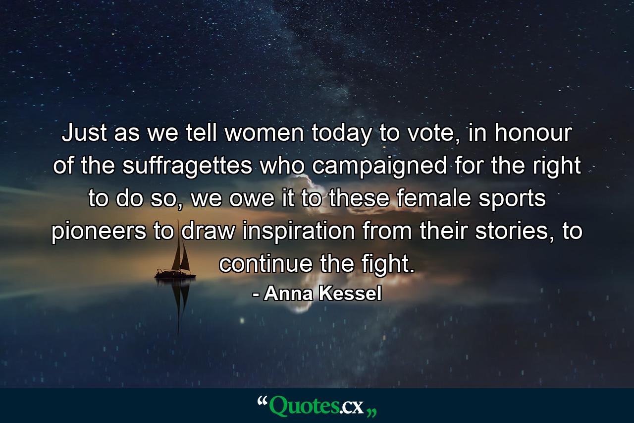 Just as we tell women today to vote, in honour of the suffragettes who campaigned for the right to do so, we owe it to these female sports pioneers to draw inspiration from their stories, to continue the fight. - Quote by Anna Kessel