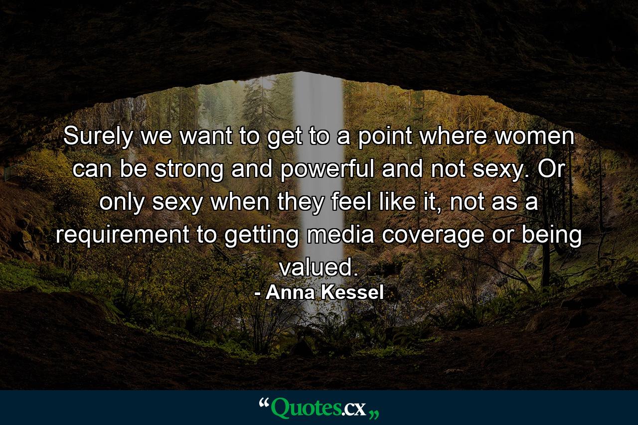 Surely we want to get to a point where women can be strong and powerful and not sexy. Or only sexy when they feel like it, not as a requirement to getting media coverage or being valued. - Quote by Anna Kessel