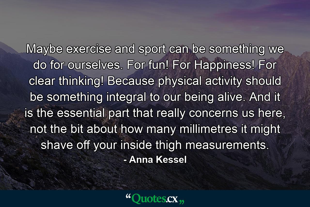 Maybe exercise and sport can be something we do for ourselves. For fun! For Happiness! For clear thinking! Because physical activity should be something integral to our being alive. And it is the essential part that really concerns us here, not the bit about how many millimetres it might shave off your inside thigh measurements. - Quote by Anna Kessel