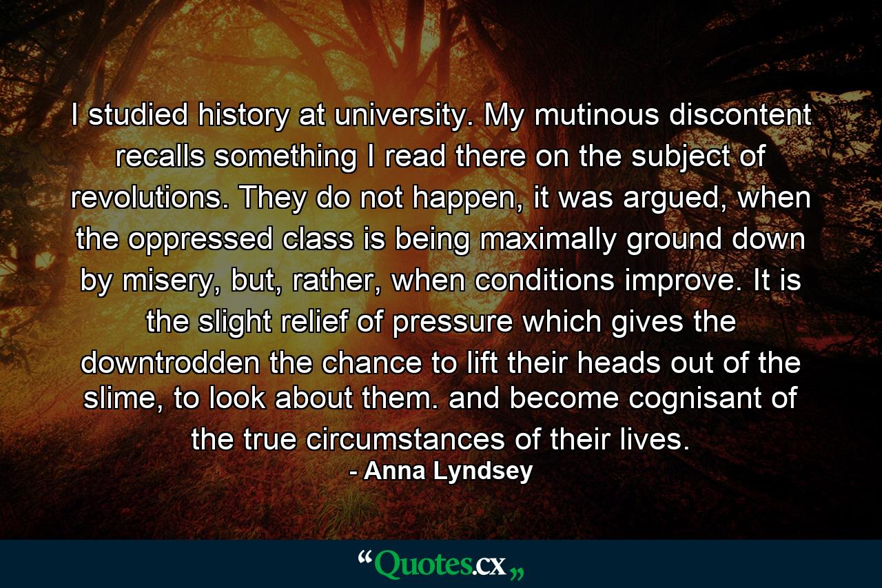 I studied history at university. My mutinous discontent recalls something I read there on the subject of revolutions. They do not happen, it was argued, when the oppressed class is being maximally ground down by misery, but, rather, when conditions improve. It is the slight relief of pressure which gives the downtrodden the chance to lift their heads out of the slime, to look about them. and become cognisant of the true circumstances of their lives. - Quote by Anna Lyndsey