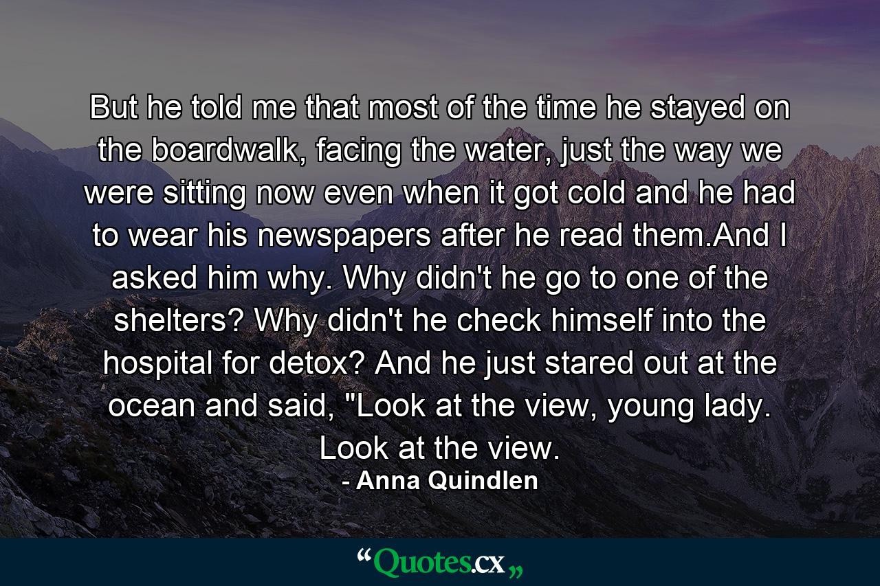 But he told me that most of the time he stayed on the boardwalk, facing the water, just the way we were sitting now even when it got cold and he had to wear his newspapers after he read them.And I asked him why. Why didn't he go to one of the shelters? Why didn't he check himself into the hospital for detox? And he just stared out at the ocean and said, 