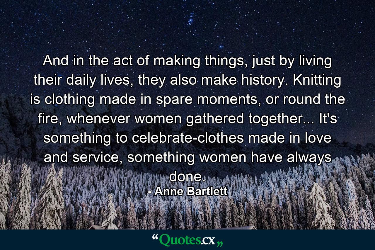 And in the act of making things, just by living their daily lives, they also make history. Knitting is clothing made in spare moments, or round the fire, whenever women gathered together... It's something to celebrate-clothes made in love and service, something women have always done. - Quote by Anne Bartlett