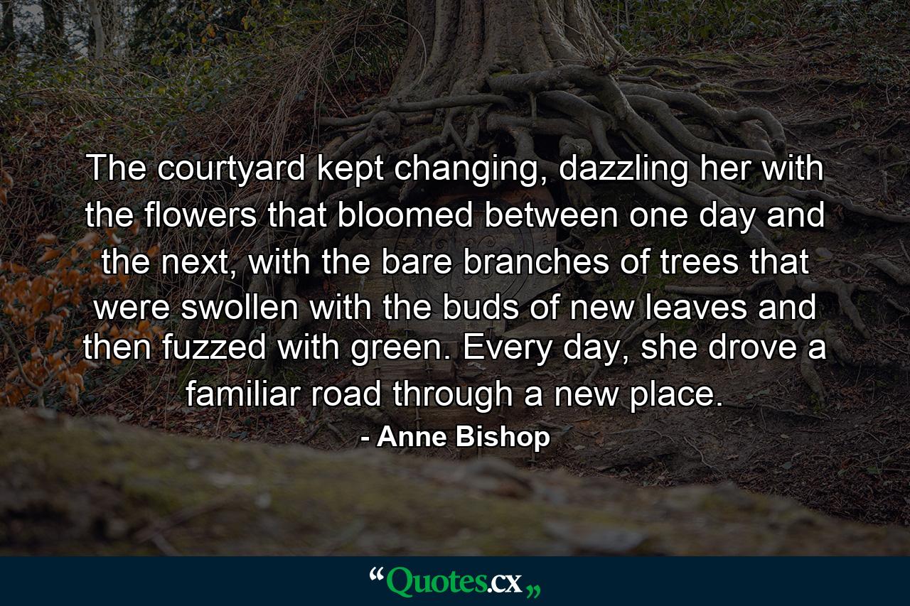 The courtyard kept changing, dazzling her with the flowers that bloomed between one day and the next, with the bare branches of trees that were swollen with the buds of new leaves and then fuzzed with green. Every day, she drove a familiar road through a new place. - Quote by Anne Bishop