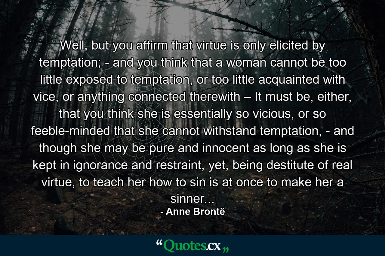 Well, but you affirm that virtue is only elicited by temptation; - and you think that a woman cannot be too little exposed to temptation, or too little acquainted with vice, or anything connected therewith – It must be, either, that you think she is essentially so vicious, or so feeble-minded that she cannot withstand temptation, - and though she may be pure and innocent as long as she is kept in ignorance and restraint, yet, being destitute of real virtue, to teach her how to sin is at once to make her a sinner... - Quote by Anne Brontë