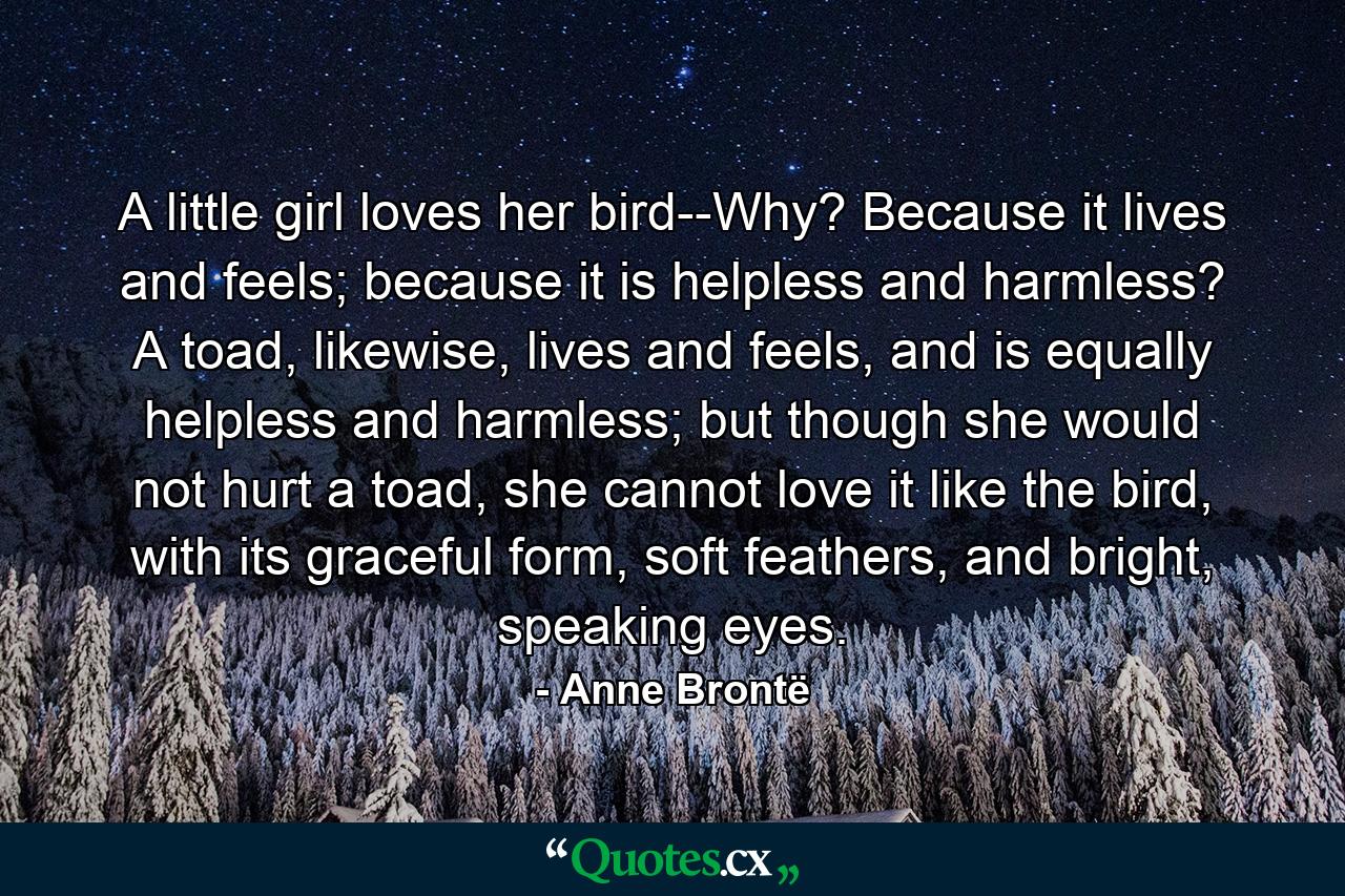 A little girl loves her bird--Why? Because it lives and feels; because it is helpless and harmless? A toad, likewise, lives and feels, and is equally helpless and harmless; but though she would not hurt a toad, she cannot love it like the bird, with its graceful form, soft feathers, and bright, speaking eyes. - Quote by Anne Brontë