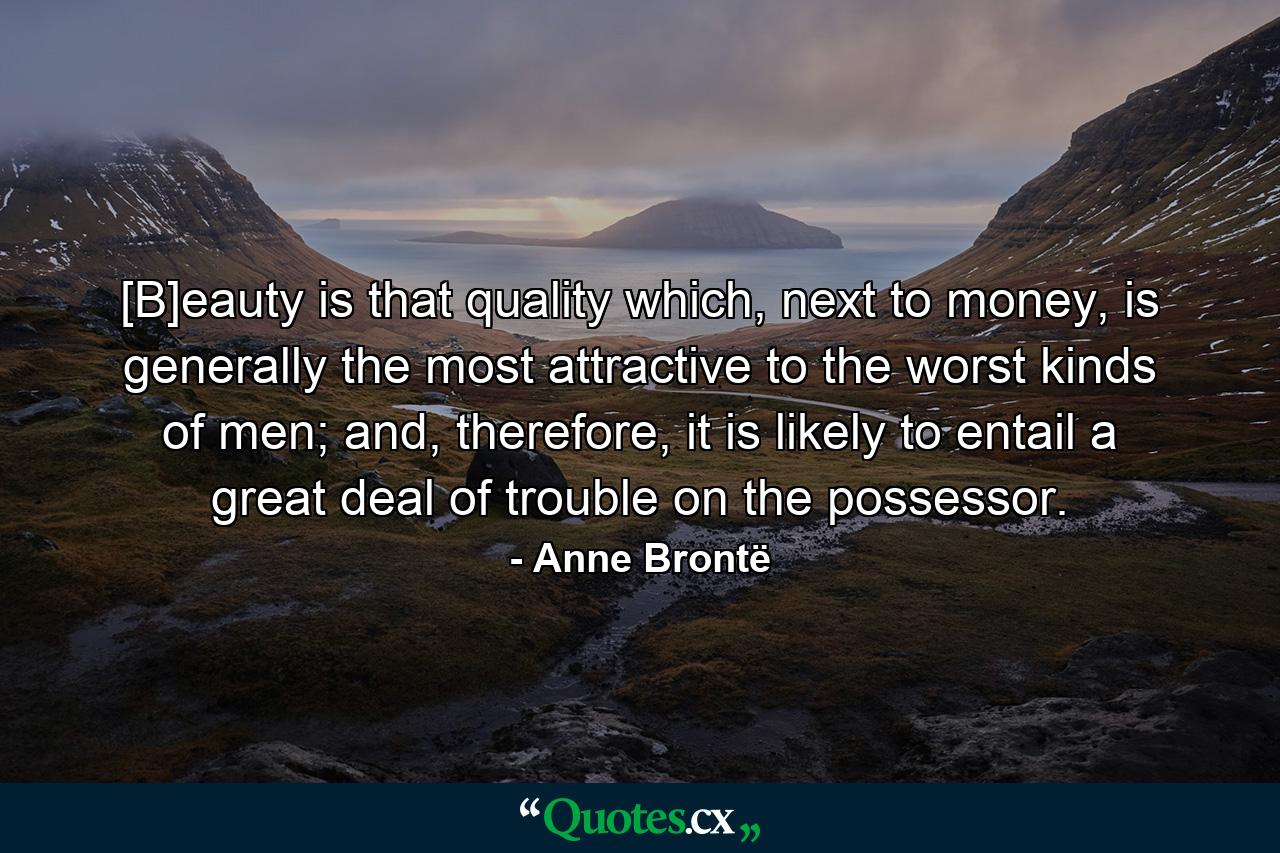 [B]eauty is that quality which, next to money, is generally the most attractive to the worst kinds of men; and, therefore, it is likely to entail a great deal of trouble on the possessor. - Quote by Anne Brontë