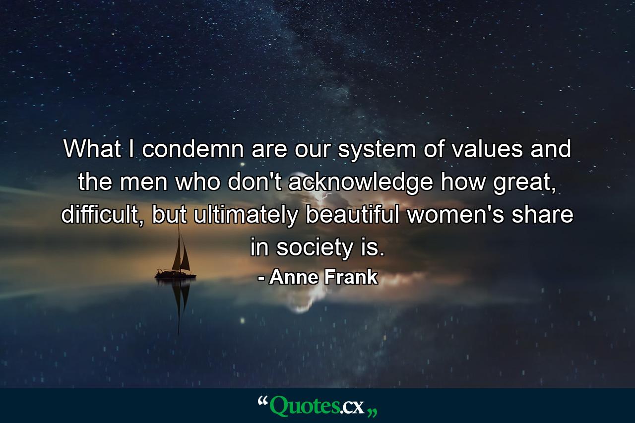 What I condemn are our system of values and the men who don't acknowledge how great, difficult, but ultimately beautiful women's share in society is. - Quote by Anne Frank