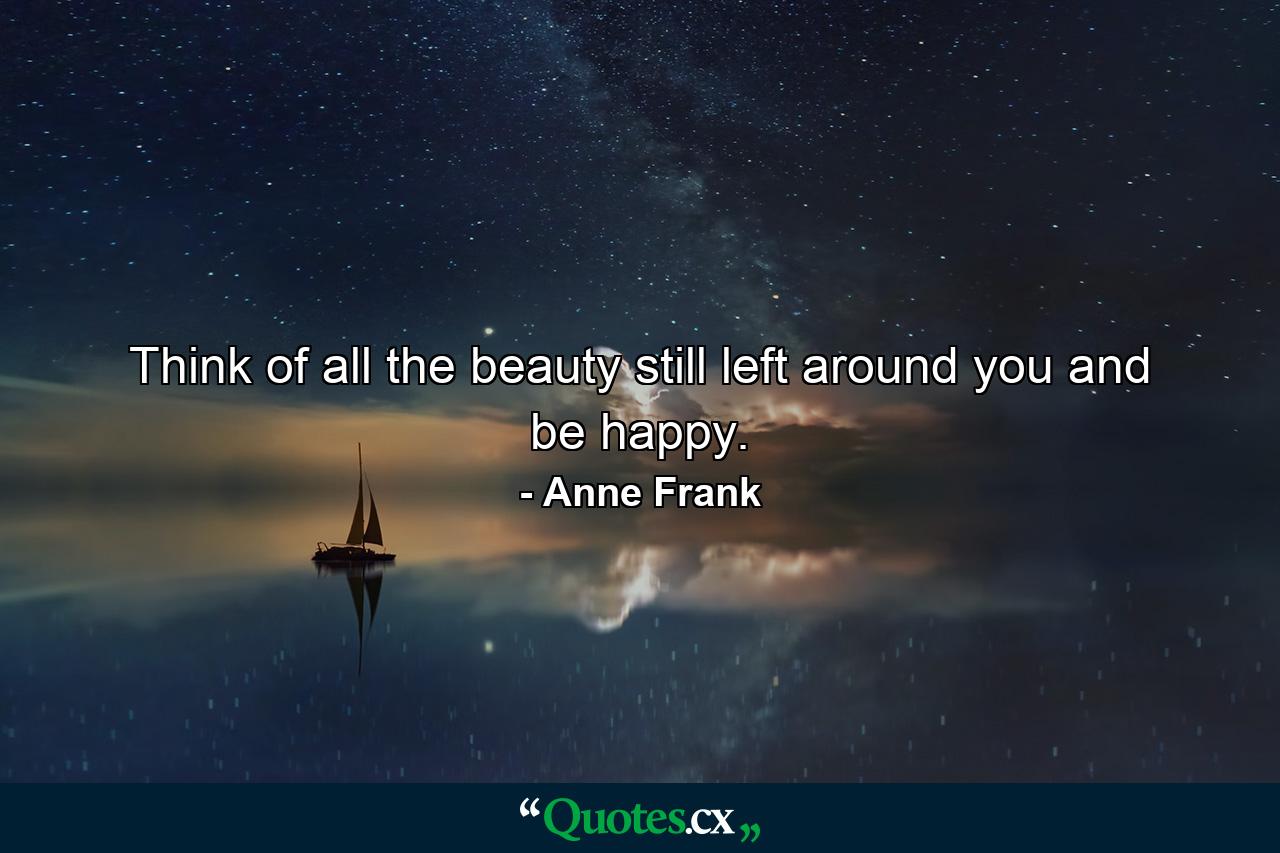 Think of all the beauty still left around you and be happy. - Quote by Anne Frank