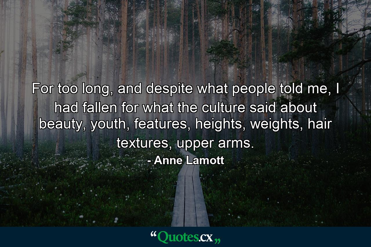 For too long, and despite what people told me, I had fallen for what the culture said about beauty, youth, features, heights, weights, hair textures, upper arms. - Quote by Anne Lamott