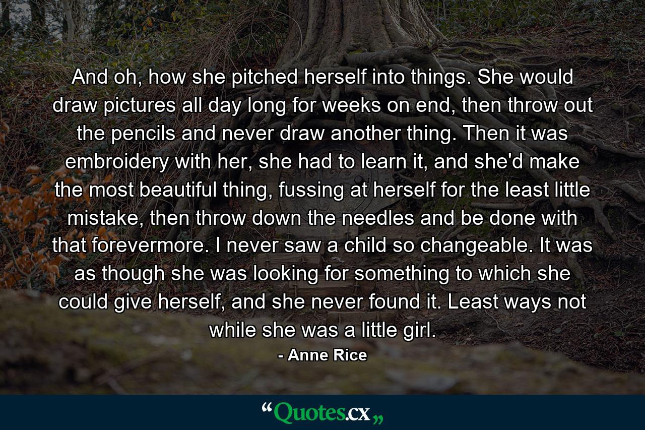 And oh, how she pitched herself into things. She would draw pictures all day long for weeks on end, then throw out the pencils and never draw another thing. Then it was embroidery with her, she had to learn it, and she'd make the most beautiful thing, fussing at herself for the least little mistake, then throw down the needles and be done with that forevermore. I never saw a child so changeable. It was as though she was looking for something to which she could give herself, and she never found it. Least ways not while she was a little girl. - Quote by Anne Rice