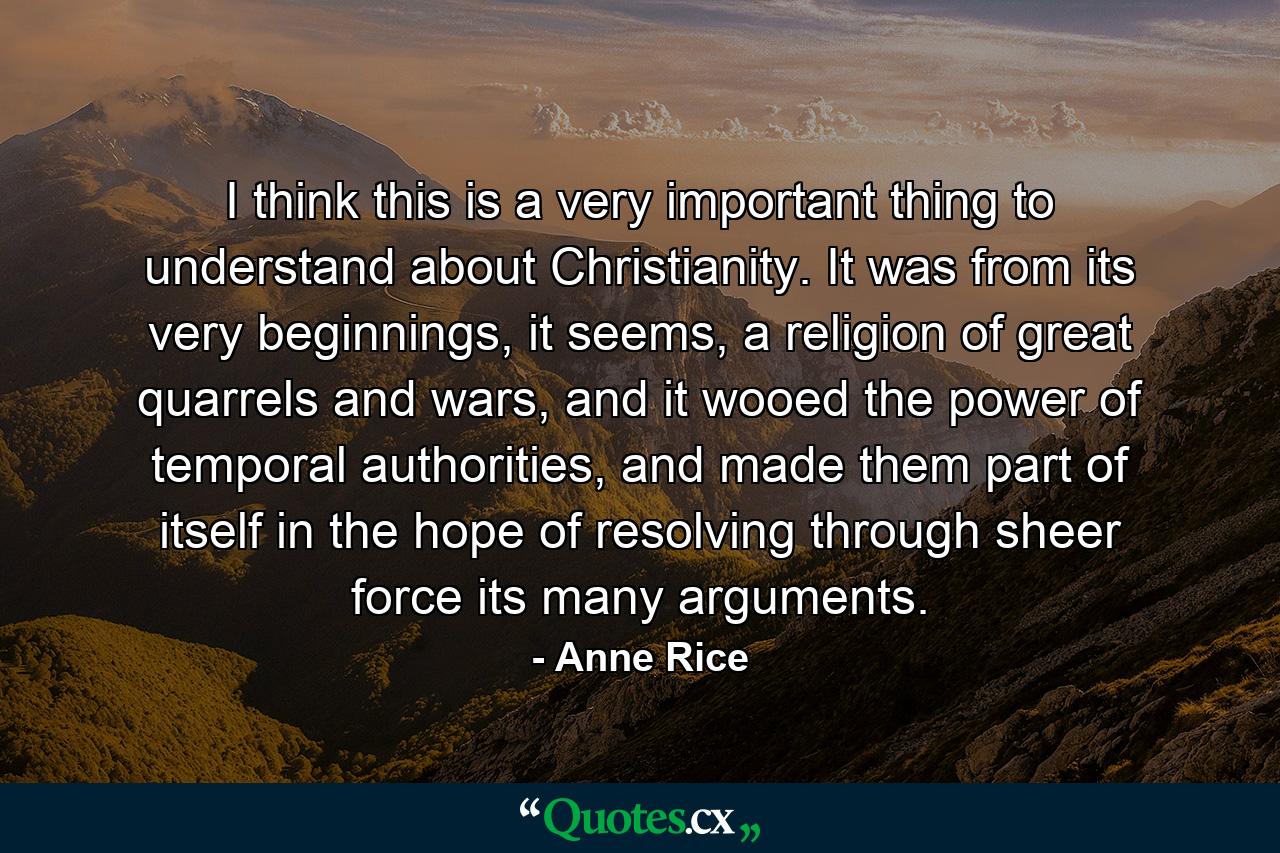 I think this is a very important thing to understand about Christianity. It was from its very beginnings, it seems, a religion of great quarrels and wars, and it wooed the power of temporal authorities, and made them part of itself in the hope of resolving through sheer force its many arguments. - Quote by Anne Rice