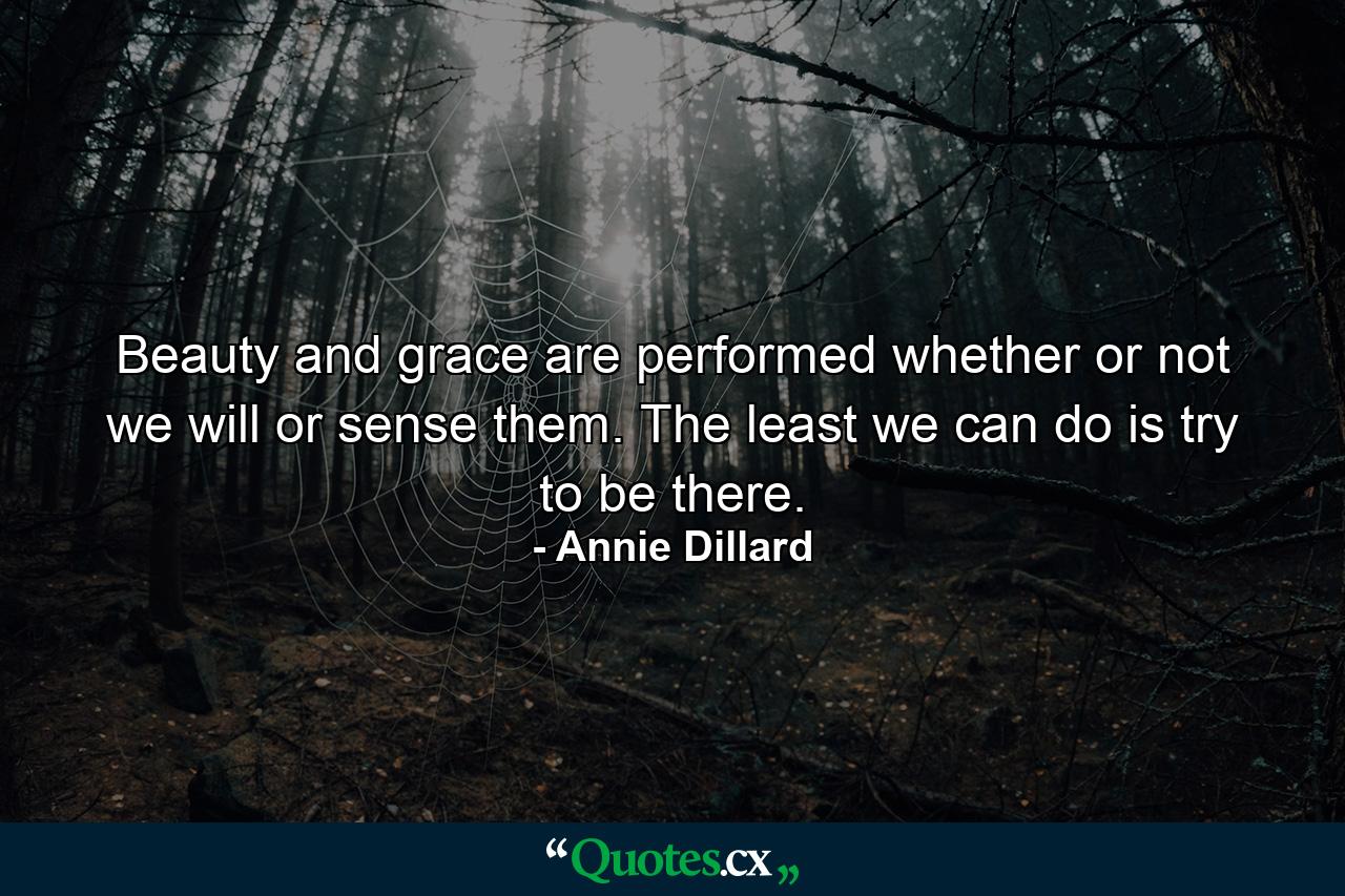 Beauty and grace are performed whether or not we will or sense them. The least we can do is try to be there. - Quote by Annie Dillard