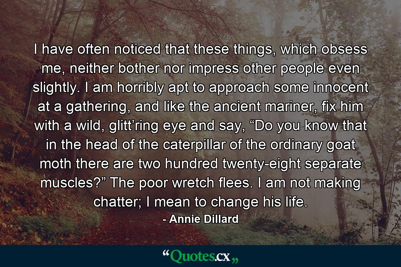 I have often noticed that these things, which obsess me, neither bother nor impress other people even slightly. I am horribly apt to approach some innocent at a gathering, and like the ancient mariner, fix him with a wild, glitt’ring eye and say, “Do you know that in the head of the caterpillar of the ordinary goat moth there are two hundred twenty-eight separate muscles?” The poor wretch flees. I am not making chatter; I mean to change his life. - Quote by Annie Dillard