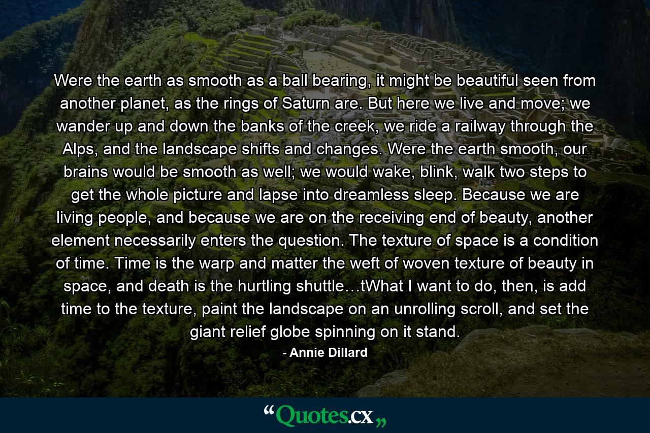 Were the earth as smooth as a ball bearing, it might be beautiful seen from another planet, as the rings of Saturn are. But here we live and move; we wander up and down the banks of the creek, we ride a railway through the Alps, and the landscape shifts and changes. Were the earth smooth, our brains would be smooth as well; we would wake, blink, walk two steps to get the whole picture and lapse into dreamless sleep. Because we are living people, and because we are on the receiving end of beauty, another element necessarily enters the question. The texture of space is a condition of time. Time is the warp and matter the weft of woven texture of beauty in space, and death is the hurtling shuttle…tWhat I want to do, then, is add time to the texture, paint the landscape on an unrolling scroll, and set the giant relief globe spinning on it stand. - Quote by Annie Dillard