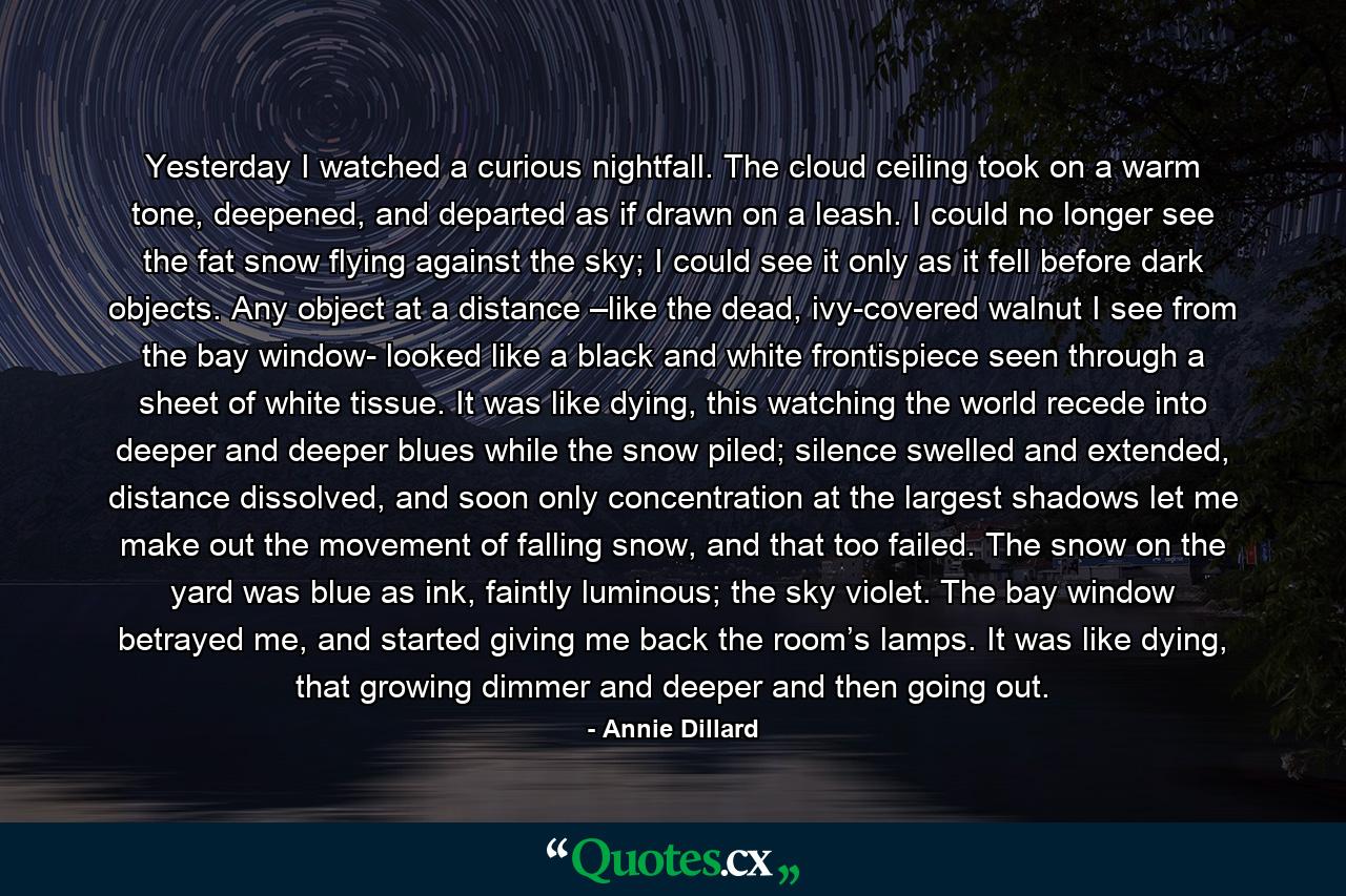 Yesterday I watched a curious nightfall. The cloud ceiling took on a warm tone, deepened, and departed as if drawn on a leash. I could no longer see the fat snow flying against the sky; I could see it only as it fell before dark objects. Any object at a distance –like the dead, ivy-covered walnut I see from the bay window- looked like a black and white frontispiece seen through a sheet of white tissue. It was like dying, this watching the world recede into deeper and deeper blues while the snow piled; silence swelled and extended, distance dissolved, and soon only concentration at the largest shadows let me make out the movement of falling snow, and that too failed. The snow on the yard was blue as ink, faintly luminous; the sky violet. The bay window betrayed me, and started giving me back the room’s lamps. It was like dying, that growing dimmer and deeper and then going out. - Quote by Annie Dillard