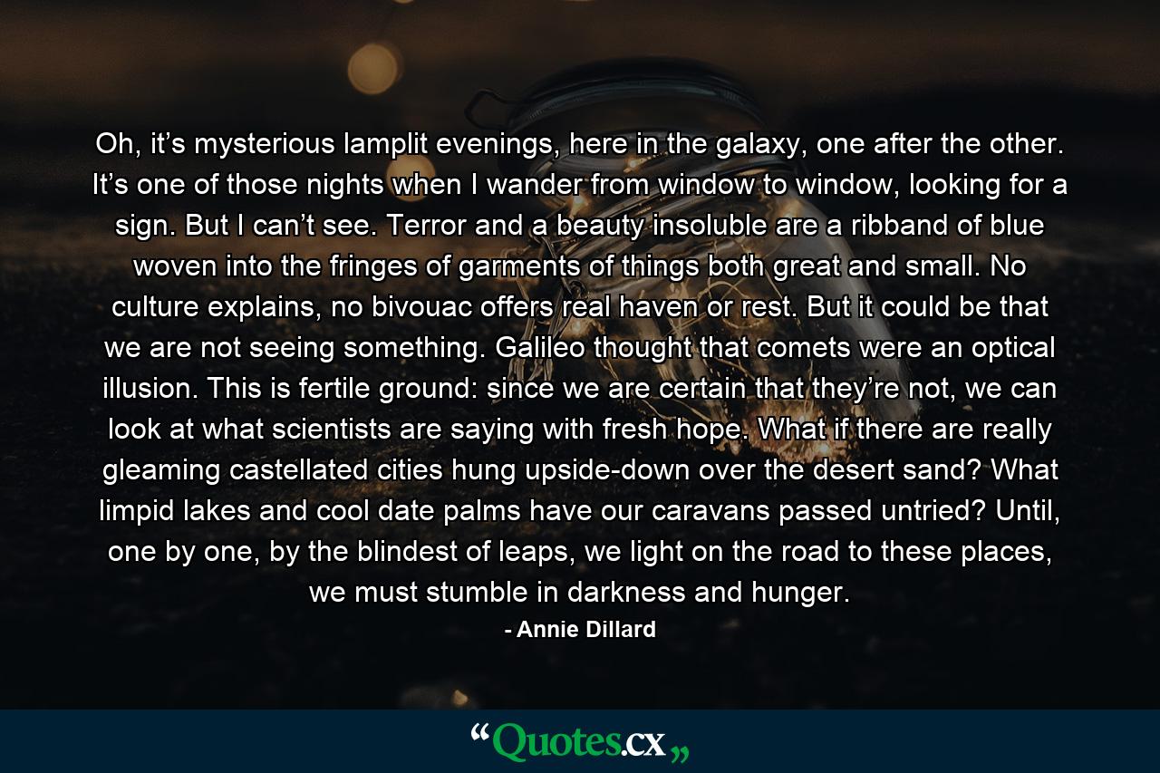 Oh, it’s mysterious lamplit evenings, here in the galaxy, one after the other. It’s one of those nights when I wander from window to window, looking for a sign. But I can’t see. Terror and a beauty insoluble are a ribband of blue woven into the fringes of garments of things both great and small. No culture explains, no bivouac offers real haven or rest. But it could be that we are not seeing something. Galileo thought that comets were an optical illusion. This is fertile ground: since we are certain that they’re not, we can look at what scientists are saying with fresh hope. What if there are really gleaming castellated cities hung upside-down over the desert sand? What limpid lakes and cool date palms have our caravans passed untried? Until, one by one, by the blindest of leaps, we light on the road to these places, we must stumble in darkness and hunger. - Quote by Annie Dillard