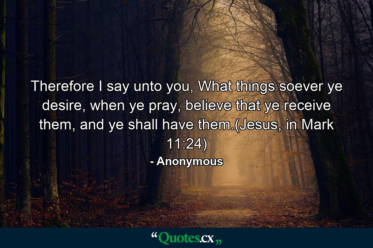 Therefore I say unto you, What things soever ye desire, when ye pray, believe that ye receive them, and ye shall have them.(Jesus, in Mark 11:24) - Quote by Anonymous