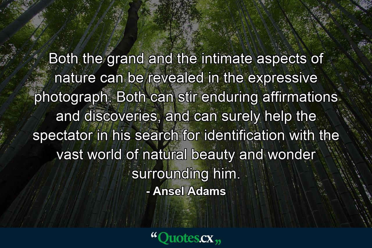 Both the grand and the intimate aspects of nature can be revealed in the expressive photograph. Both can stir enduring affirmations and discoveries, and can surely help the spectator in his search for identification with the vast world of natural beauty and wonder surrounding him. - Quote by Ansel Adams