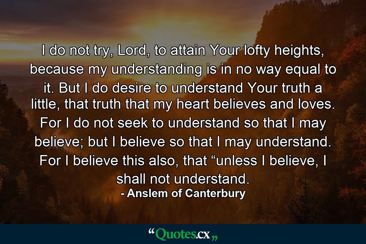 I do not try, Lord, to attain Your lofty heights, because my understanding is in no way equal to it. But I do desire to understand Your truth a little, that truth that my heart believes and loves. For I do not seek to understand so that I may believe; but I believe so that I may understand. For I believe this also, that “unless I believe, I shall not understand. - Quote by Anslem of Canterbury