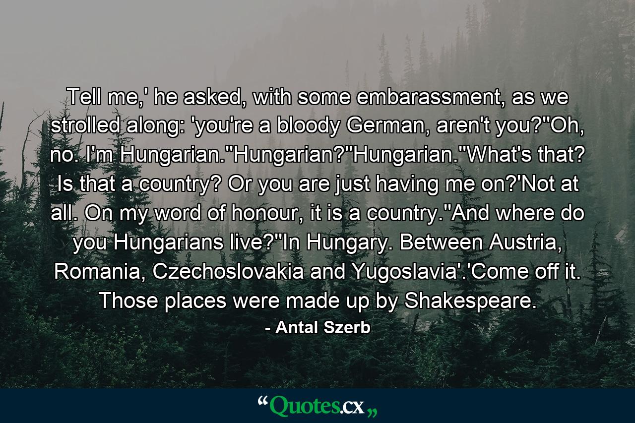 Tell me,' he asked, with some embarassment, as we strolled along: 'you're a bloody German, aren't you?''Oh, no. I'm Hungarian.''Hungarian?''Hungarian.''What's that? Is that a country? Or you are just having me on?'Not at all. On my word of honour, it is a country.''And where do you Hungarians live?''In Hungary. Between Austria, Romania, Czechoslovakia and Yugoslavia'.'Come off it. Those places were made up by Shakespeare. - Quote by Antal Szerb