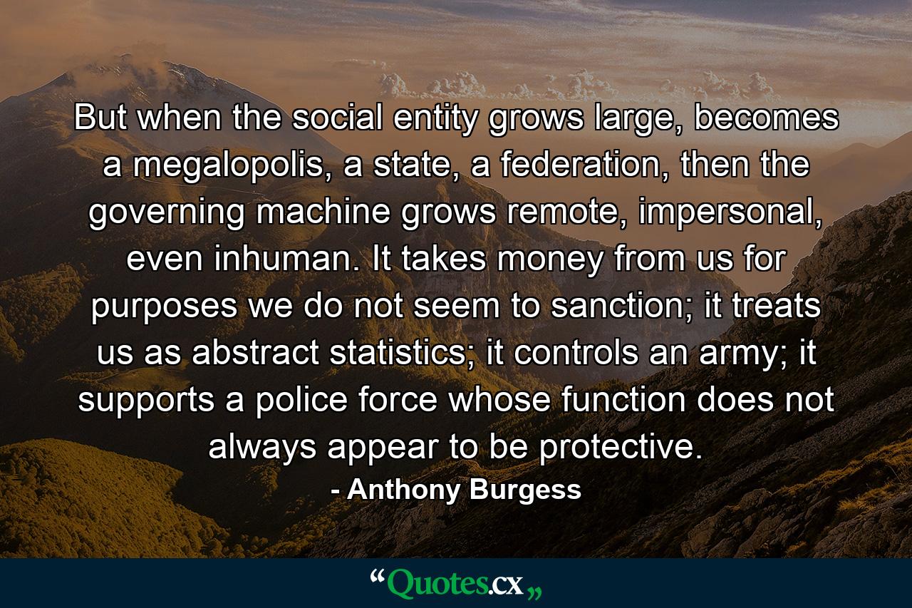 But when the social entity grows large, becomes a megalopolis, a state, a federation, then the governing machine grows remote, impersonal, even inhuman. It takes money from us for purposes we do not seem to sanction; it treats us as abstract statistics; it controls an army; it supports a police force whose function does not always appear to be protective. - Quote by Anthony Burgess