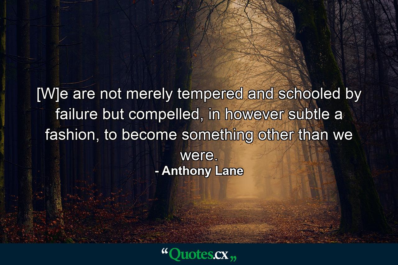 [W]e are not merely tempered and schooled by failure but compelled, in however subtle a fashion, to become something other than we were. - Quote by Anthony Lane