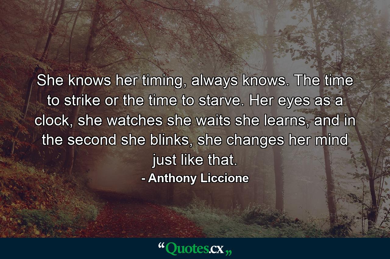 She knows her timing, always knows. The time to strike or the time to starve. Her eyes as a clock, she watches she waits she learns, and in the second she blinks, she changes her mind just like that. - Quote by Anthony Liccione