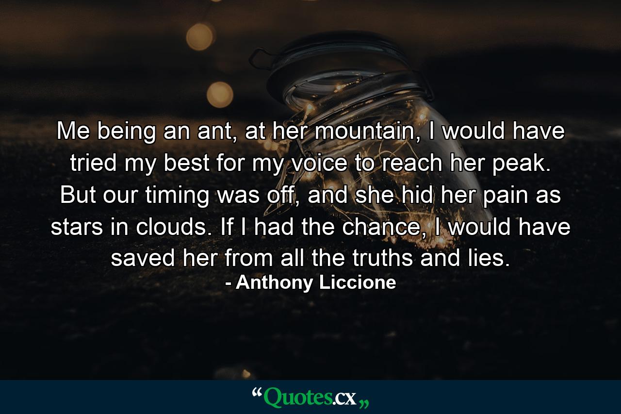 Me being an ant, at her mountain, I would have tried my best for my voice to reach her peak. But our timing was off, and she hid her pain as stars in clouds. If I had the chance, I would have saved her from all the truths and lies. - Quote by Anthony Liccione