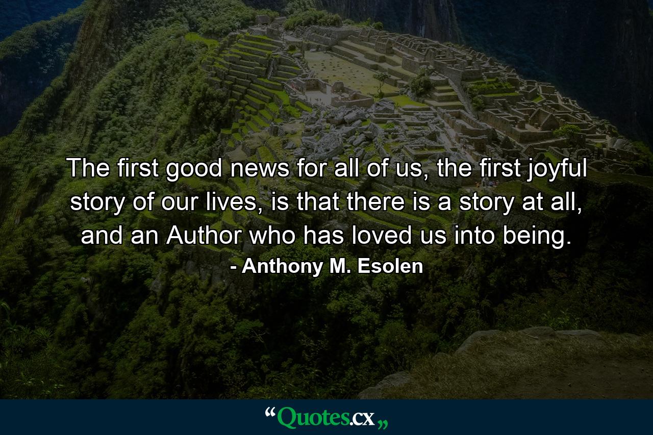 The first good news for all of us, the first joyful story of our lives, is that there is a story at all, and an Author who has loved us into being. - Quote by Anthony M. Esolen