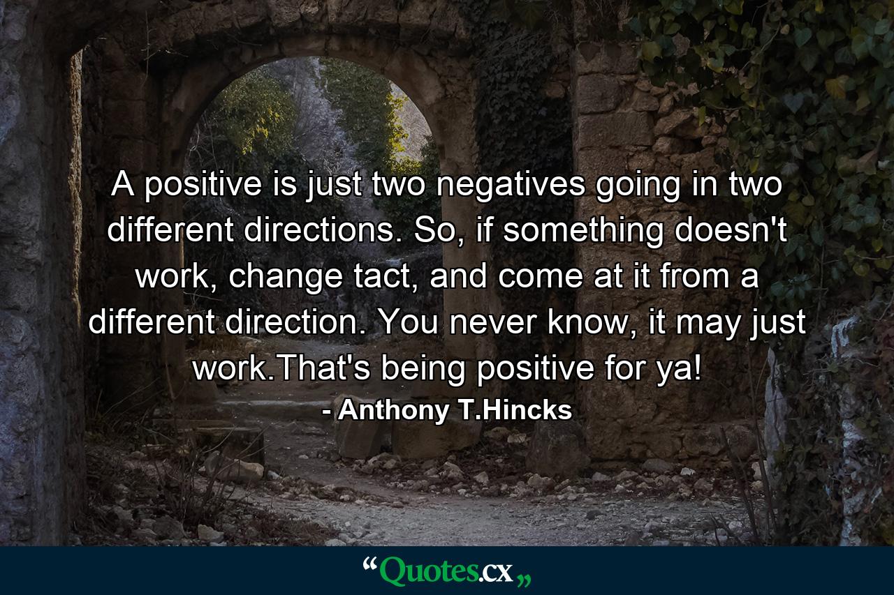 A positive is just two negatives going in two different directions. So, if something doesn't work, change tact, and come at it from a different direction. You never know, it may just work.That's being positive for ya! - Quote by Anthony T.Hincks