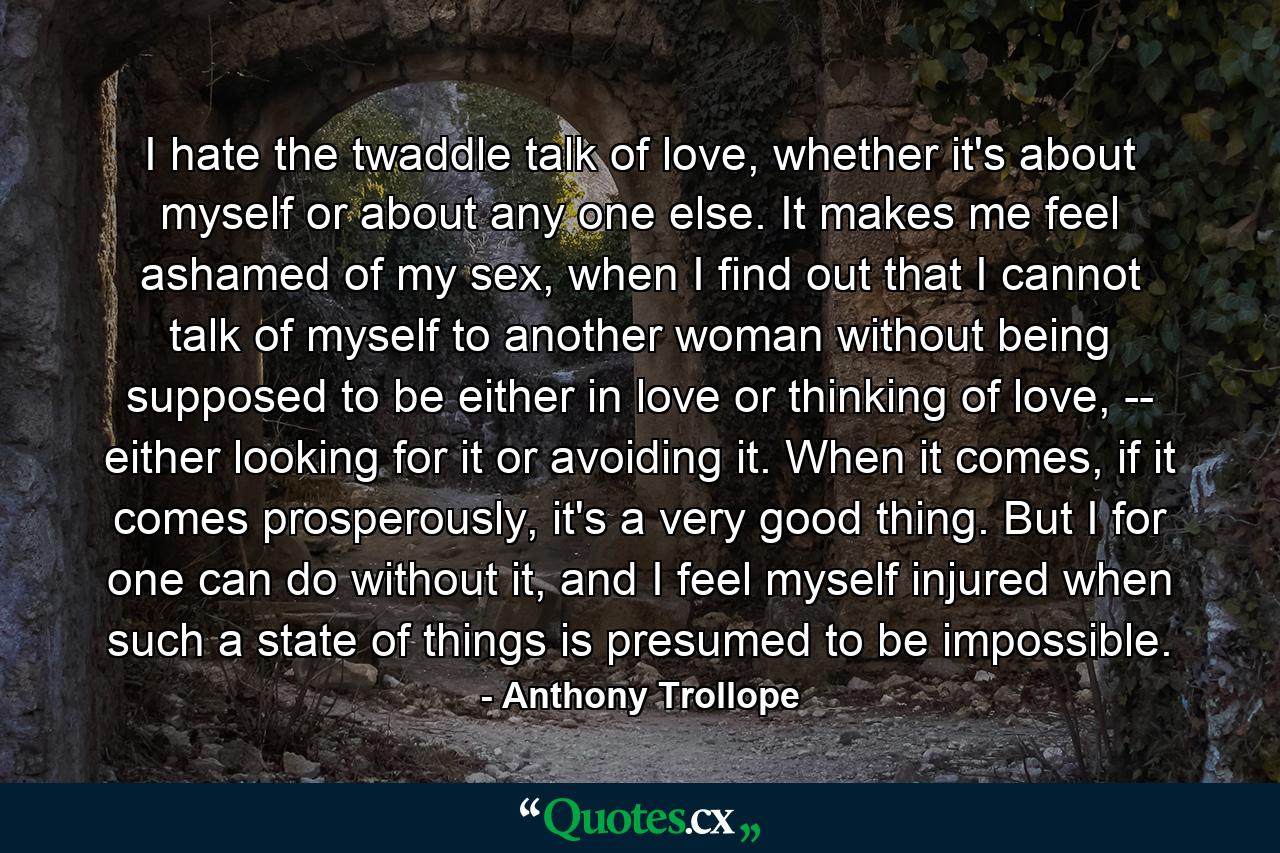 I hate the twaddle talk of love, whether it's about myself or about any one else. It makes me feel ashamed of my sex, when I find out that I cannot talk of myself to another woman without being supposed to be either in love or thinking of love, -- either looking for it or avoiding it. When it comes, if it comes prosperously, it's a very good thing. But I for one can do without it, and I feel myself injured when such a state of things is presumed to be impossible. - Quote by Anthony Trollope