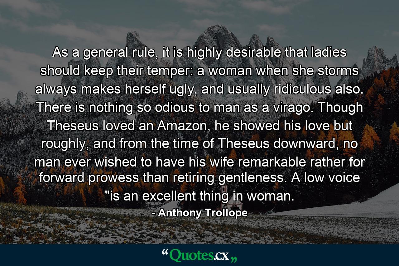 As a general rule, it is highly desirable that ladies should keep their temper: a woman when she storms always makes herself ugly, and usually ridiculous also. There is nothing so odious to man as a virago. Though Theseus loved an Amazon, he showed his love but roughly, and from the time of Theseus downward, no man ever wished to have his wife remarkable rather for forward prowess than retiring gentleness. A low voice 