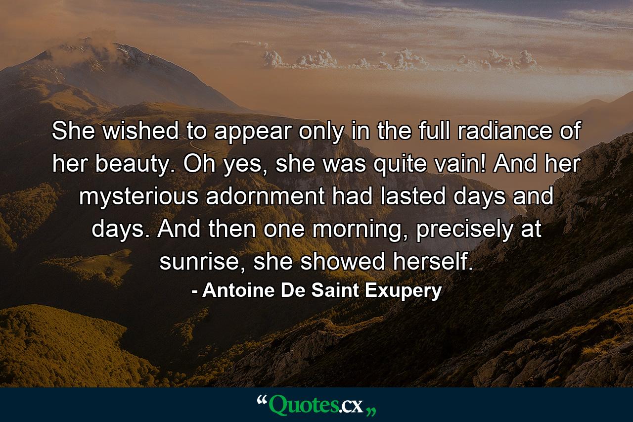 She wished to appear only in the full radiance of her beauty. Oh yes, she was quite vain! And her mysterious adornment had lasted days and days. And then one morning, precisely at sunrise, she showed herself. - Quote by Antoine De Saint Exupery