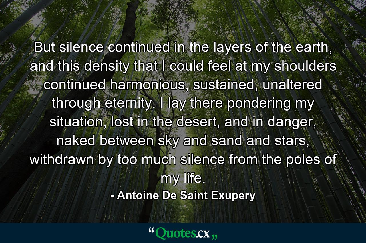 But silence continued in the layers of the earth, and this density that I could feel at my shoulders continued harmonious, sustained, unaltered through eternity. I lay there pondering my situation, lost in the desert, and in danger, naked between sky and sand and stars, withdrawn by too much silence from the poles of my life. - Quote by Antoine De Saint Exupery