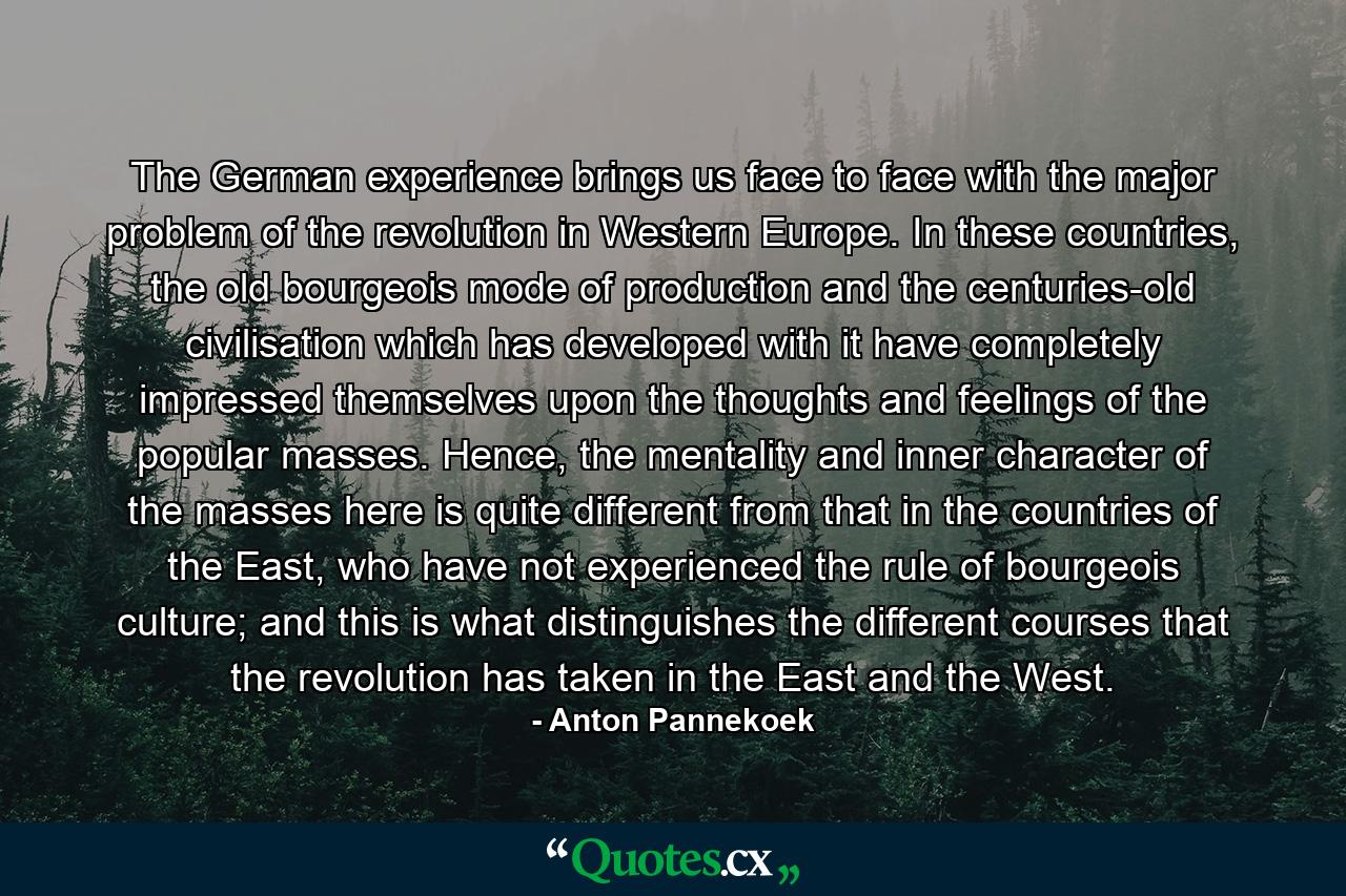 The German experience brings us face to face with the major problem of the revolution in Western Europe. In these countries, the old bourgeois mode of production and the centuries-old civilisation which has developed with it have completely impressed themselves upon the thoughts and feelings of the popular masses. Hence, the mentality and inner character of the masses here is quite different from that in the countries of the East, who have not experienced the rule of bourgeois culture; and this is what distinguishes the different courses that the revolution has taken in the East and the West. - Quote by Anton Pannekoek