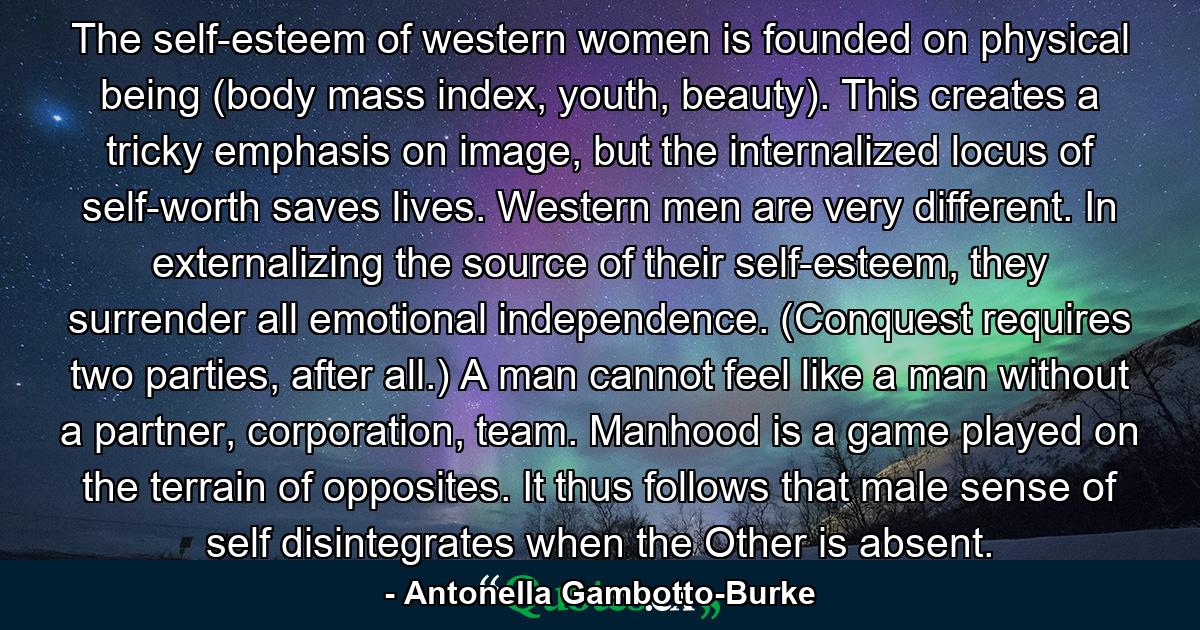 The self-esteem of western women is founded on physical being (body mass index, youth, beauty). This creates a tricky emphasis on image, but the internalized locus of self-worth saves lives. Western men are very different. In externalizing the source of their self-esteem, they surrender all emotional independence. (Conquest requires two parties, after all.) A man cannot feel like a man without a partner, corporation, team. Manhood is a game played on the terrain of opposites. It thus follows that male sense of self disintegrates when the Other is absent. - Quote by Antonella Gambotto-Burke