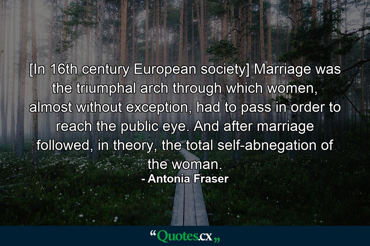 [In 16th century European society] Marriage was the triumphal arch through which women, almost without exception, had to pass in order to reach the public eye. And after marriage followed, in theory, the total self-abnegation of the woman. - Quote by Antonia Fraser