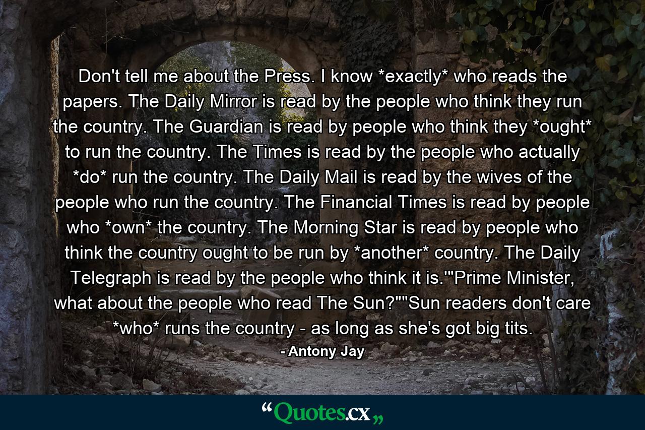 Don't tell me about the Press. I know *exactly* who reads the papers. The Daily Mirror is read by the people who think they run the country. The Guardian is read by people who think they *ought* to run the country. The Times is read by the people who actually *do* run the country. The Daily Mail is read by the wives of the people who run the country. The Financial Times is read by people who *own* the country. The Morning Star is read by people who think the country ought to be run by *another* country. The Daily Telegraph is read by the people who think it is.'