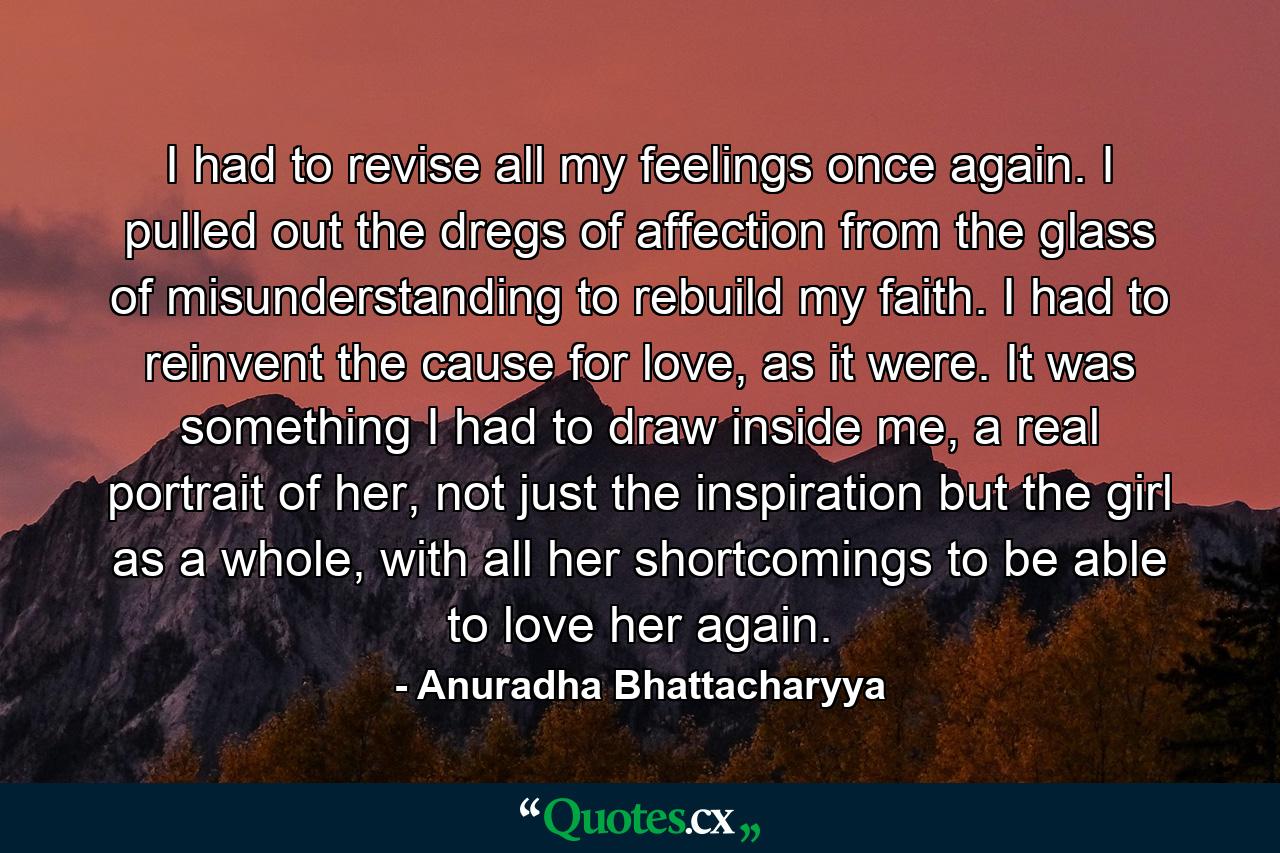 I had to revise all my feelings once again. I pulled out the dregs of affection from the glass of misunderstanding to rebuild my faith. I had to reinvent the cause for love, as it were. It was something I had to draw inside me, a real portrait of her, not just the inspiration but the girl as a whole, with all her shortcomings to be able to love her again. - Quote by Anuradha Bhattacharyya