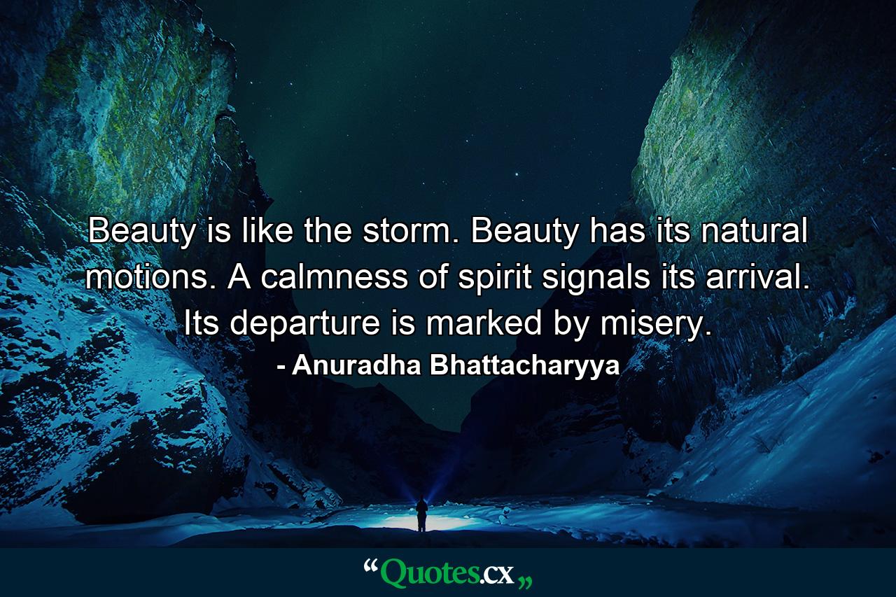 Beauty is like the storm. Beauty has its natural motions. A calmness of spirit signals its arrival. Its departure is marked by misery. - Quote by Anuradha Bhattacharyya