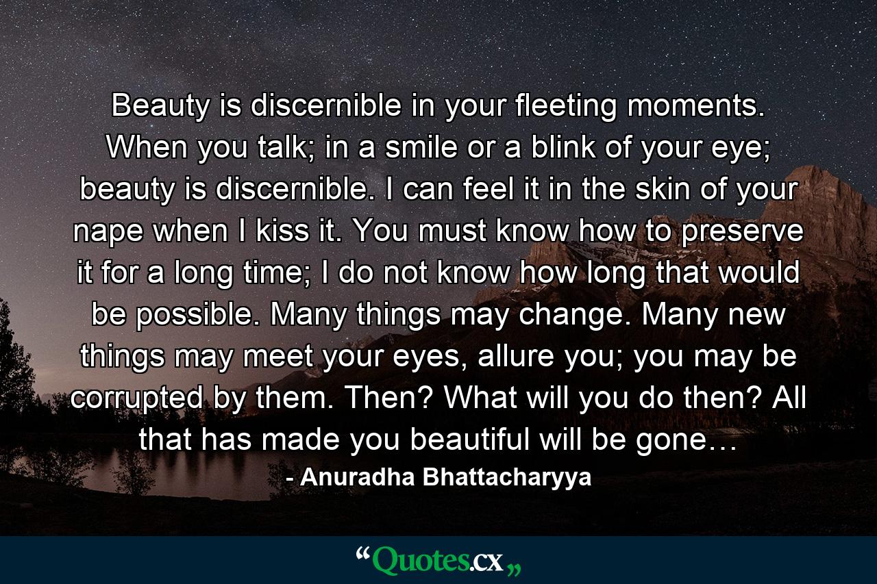 Beauty is discernible in your fleeting moments. When you talk; in a smile or a blink of your eye; beauty is discernible. I can feel it in the skin of your nape when I kiss it. You must know how to preserve it for a long time; I do not know how long that would be possible. Many things may change. Many new things may meet your eyes, allure you; you may be corrupted by them. Then? What will you do then? All that has made you beautiful will be gone… - Quote by Anuradha Bhattacharyya