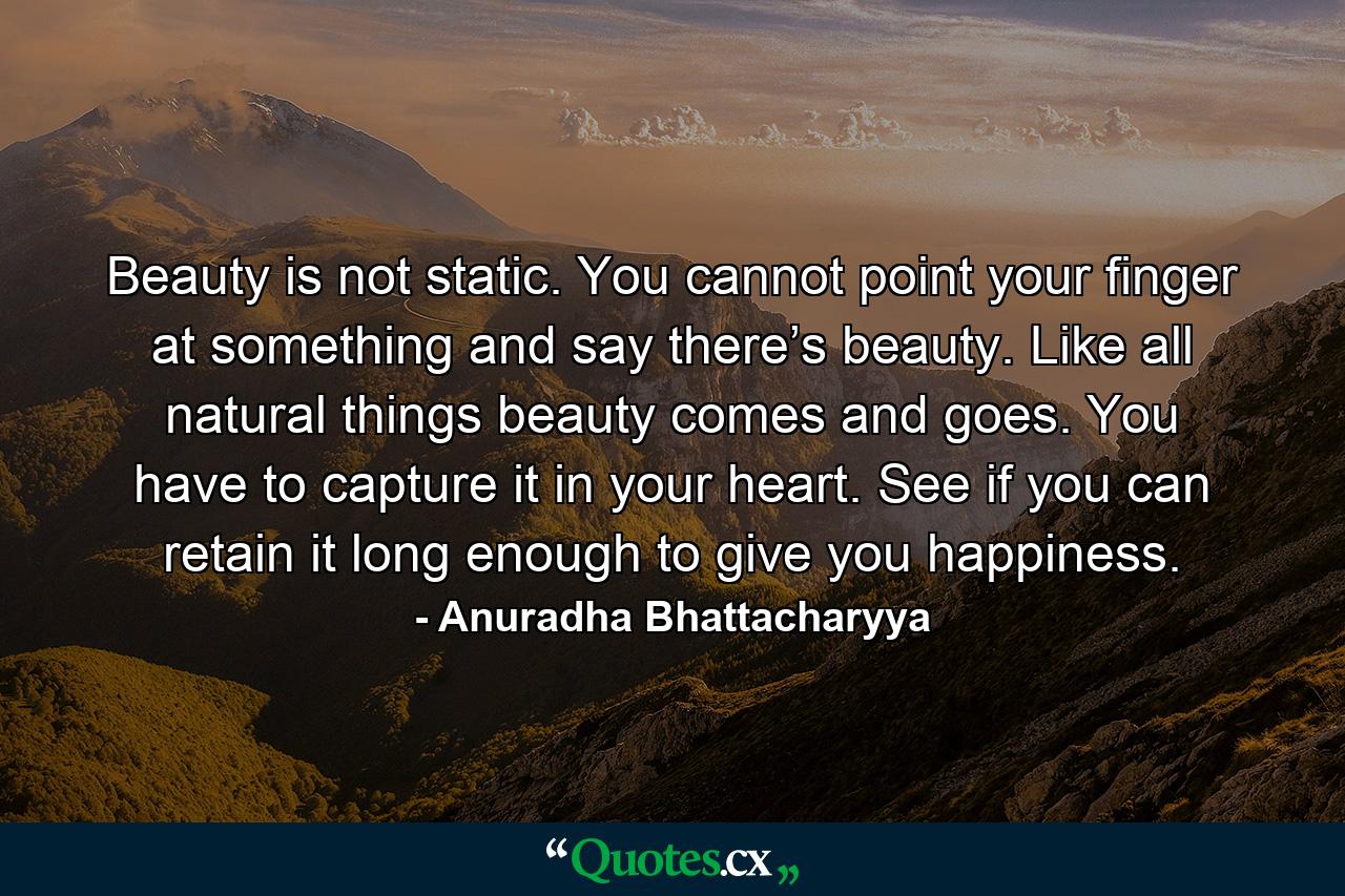 Beauty is not static. You cannot point your finger at something and say there’s beauty. Like all natural things beauty comes and goes. You have to capture it in your heart. See if you can retain it long enough to give you happiness. - Quote by Anuradha Bhattacharyya